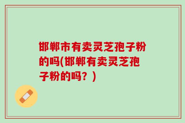 邯郸市有卖灵芝孢子粉的吗(邯郸有卖灵芝孢子粉的吗？)