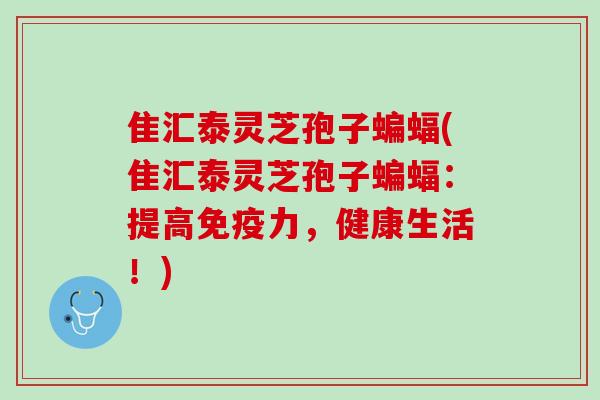 隹汇泰灵芝孢子蝙蝠(隹汇泰灵芝孢子蝙蝠：提高免疫力，健康生活！)