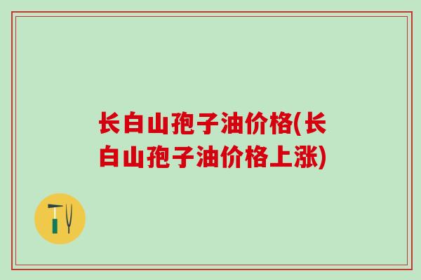 长白山孢子油价格(长白山孢子油价格上涨)