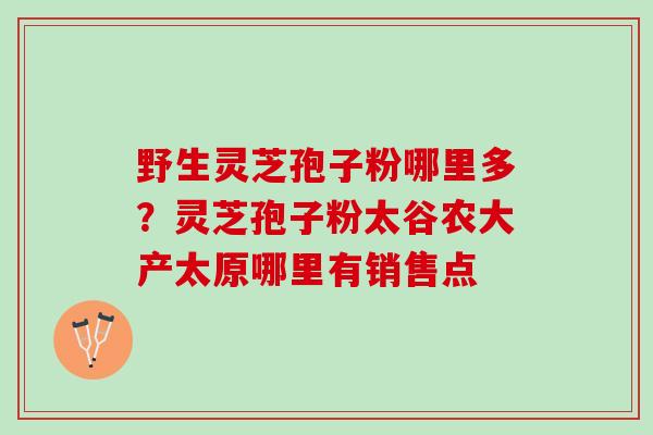 野生灵芝孢子粉哪里多?灵芝孢子粉太谷农大产太原哪里有销售点 野生灵芝孢子粉哪里多?灵芝孢子粉太谷农大产太原哪里有销售点