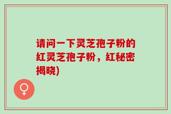 请问一下灵芝孢子粉的红灵芝孢子粉，红秘密揭晓)