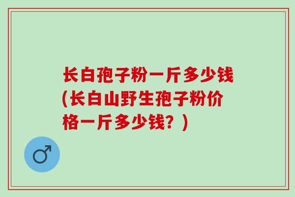 长白孢子粉一斤多少钱(长白山野生孢子粉价格一斤多少钱？)