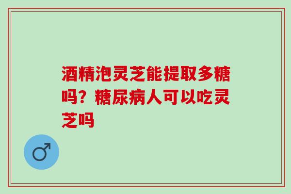 酒精泡灵芝能提取多糖吗？糖尿病人可以吃灵芝吗