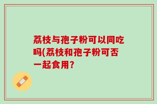 荔枝与孢子粉可以同吃吗(荔枝和孢子粉可否一起食用？