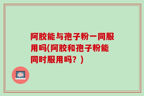 阿胶能与孢子粉一同服用吗(阿胶和孢子粉能同时服用吗？)