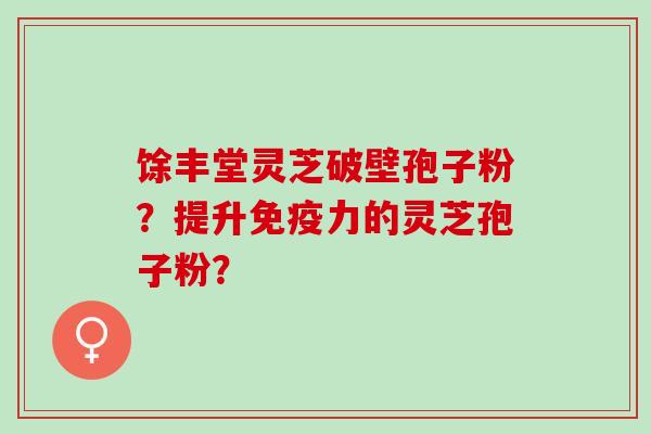 馀丰堂灵芝破壁孢子粉？提升免疫力的灵芝孢子粉？