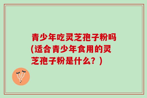 青少年吃灵芝孢子粉吗(适合青少年食用的灵芝孢子粉是什么？)