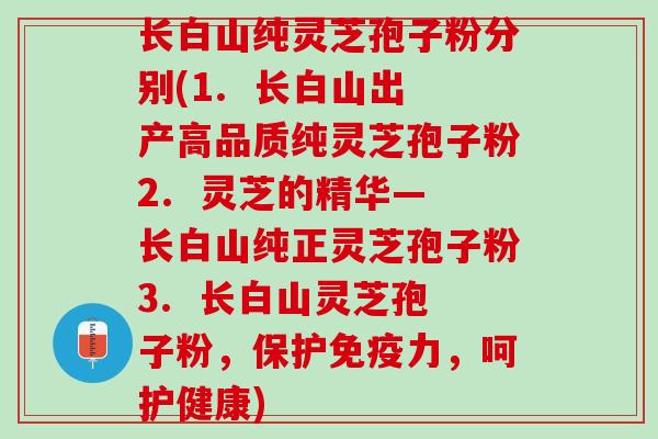 长白山纯灵芝孢子粉分别(1.  长白山出产高品质纯灵芝孢子粉2.  灵芝的精华―长白山纯正灵芝孢子粉3.  长白山灵芝孢子粉，保护免疫力，呵护健康)