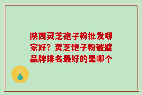 陕西灵芝孢子粉批发哪家好？灵芝饱子粉破璧品牌排名最好的是哪个