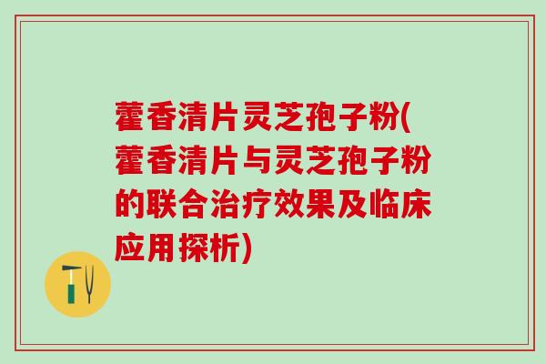 藿香清片灵芝孢子粉(藿香清片与灵芝孢子粉的联合治疗效果及临床应用探析)