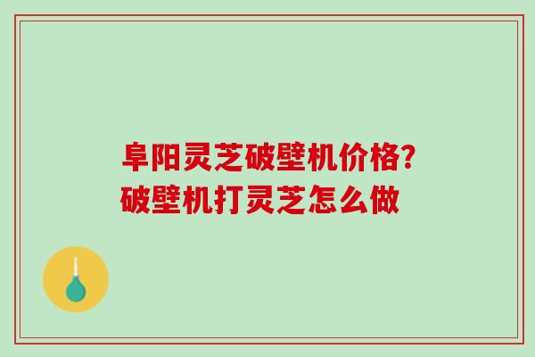 阜阳灵芝破壁机价格？破壁机打灵芝怎么做