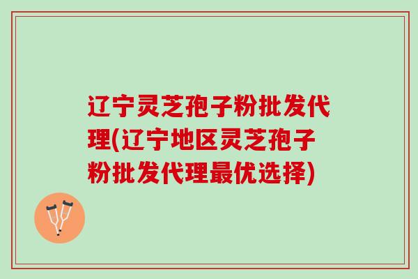 辽宁灵芝孢子粉批发代理(辽宁地区灵芝孢子粉批发代理最优选择)
