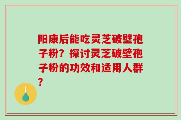 阳康后能吃灵芝破壁孢子粉？探讨灵芝破壁孢子粉的功效和适用人群？