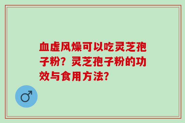 虚风燥可以吃灵芝孢子粉?灵芝孢子粉的功效与食用方法? 虚风燥可以吃灵芝孢子粉?灵芝孢子粉的功效与食用方法?