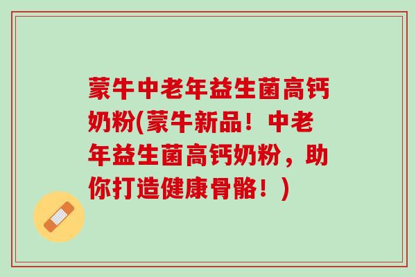 蒙牛中老年益生菌高钙奶粉(蒙牛新品！中老年益生菌高钙奶粉，助你打造健康骨骼！)