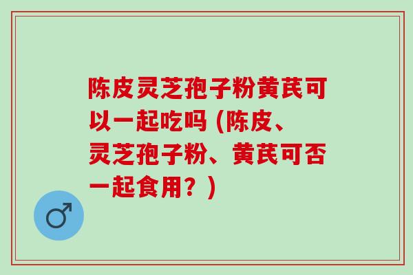 陈皮灵芝孢子粉黄芪可以一起吃吗 (陈皮、灵芝孢子粉、黄芪可否一起食用?) 陈皮灵芝孢子粉黄芪可以一起吃吗 (陈皮、灵芝孢子粉、黄芪可否一起食用?)