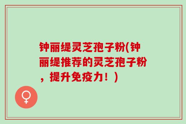 钟丽缇灵芝孢子粉(钟丽缇推荐的灵芝孢子粉,提升免疫力!) 钟丽缇灵芝孢子粉(钟丽缇推荐的灵芝孢子粉,提升免疫力!)