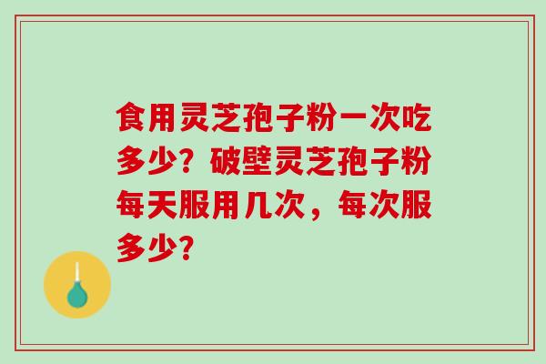 食用灵芝孢子粉一次吃多少？破壁灵芝孢子粉每天服用几次，每次服多少？