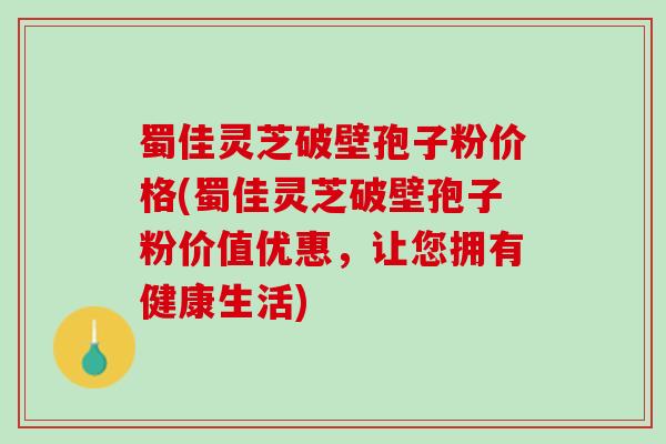 蜀佳灵芝破壁孢子粉价格(蜀佳灵芝破壁孢子粉价值优惠,让您拥有健康生活) 蜀佳灵芝破壁孢子粉价格(蜀佳灵芝破壁孢子粉价值优惠,让您拥有健康生活)