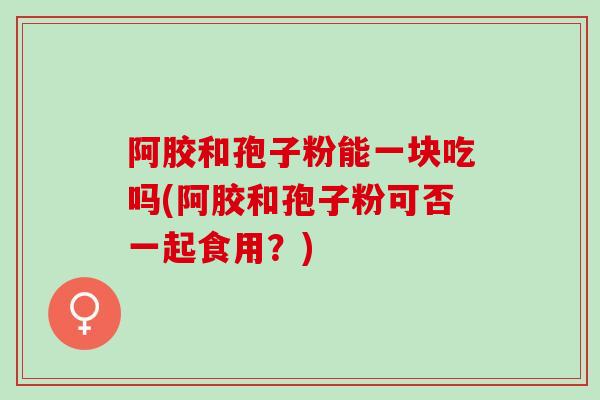 阿胶和孢子粉能一块吃吗(阿胶和孢子粉可否一起食用？)