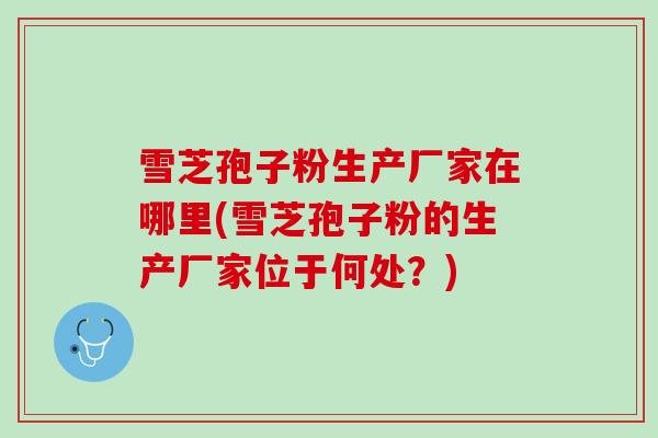 雪芝孢子粉生产厂家在哪里(雪芝孢子粉的生产厂家位于何处?) 雪芝孢子粉生产厂家在哪里(雪芝孢子粉的生产厂家位于何处?)