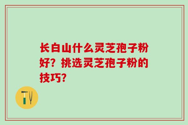 长白山什么灵芝孢子粉好?挑选灵芝孢子粉的技巧? 长白山什么灵芝孢子粉好?挑选灵芝孢子粉的技巧?