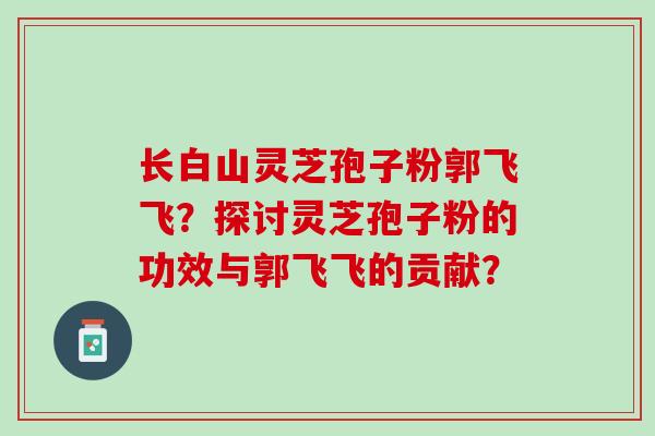 长白山灵芝孢子粉郭飞飞?探讨灵芝孢子粉的功效与郭飞飞的贡献? 长白山灵芝孢子粉郭飞飞?探讨灵芝孢子粉的功效与郭飞飞的贡献?