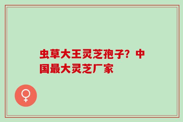 虫草大王灵芝孢子？中国最大灵芝厂家