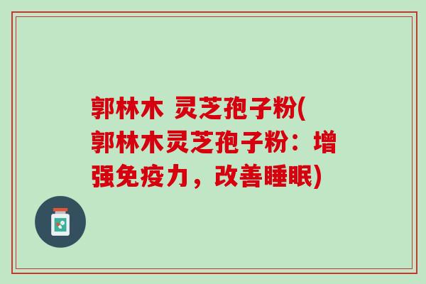 郭林木 灵芝孢子粉(郭林木灵芝孢子粉:增强免疫力,改善) 郭林木 灵芝孢子粉(郭林木灵芝孢子粉:增强免疫力,改善)