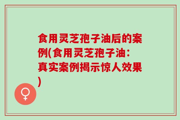 食用灵芝孢子油后的案例(食用灵芝孢子油:真实案例揭示惊人效果) 食用灵芝孢子油后的案例(食用灵芝孢子油:真实案例揭示惊人效果)