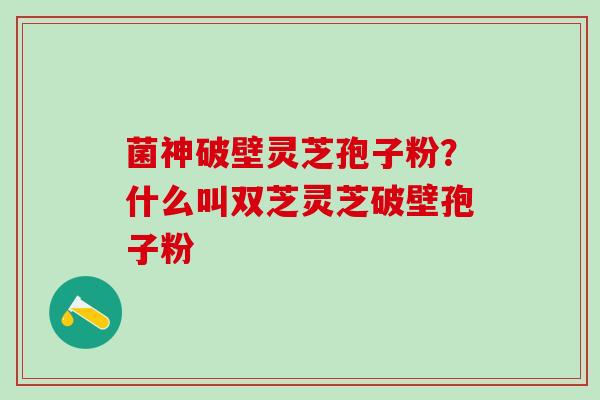 菌神破壁灵芝孢子粉？什么叫双芝灵芝破壁孢子粉