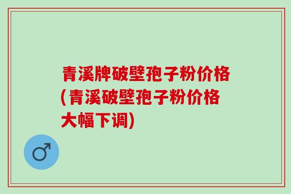 青溪牌破壁孢子粉价格(青溪破壁孢子粉价格大幅下调) 青溪牌破壁孢子粉价格(青溪破壁孢子粉价格大幅下调)