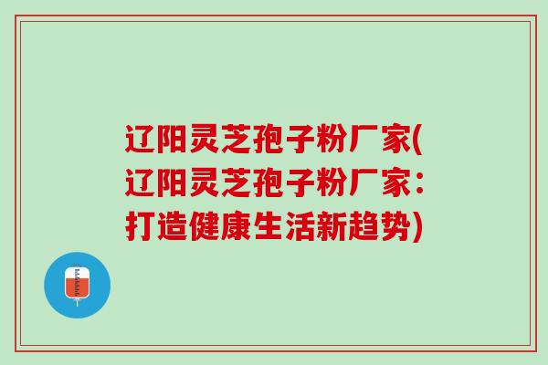 辽阳灵芝孢子粉厂家(辽阳灵芝孢子粉厂家：打造健康生活新趋势)