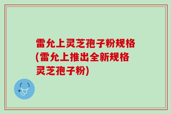 雷允上灵芝孢子粉规格(雷允上推出全新规格灵芝孢子粉)