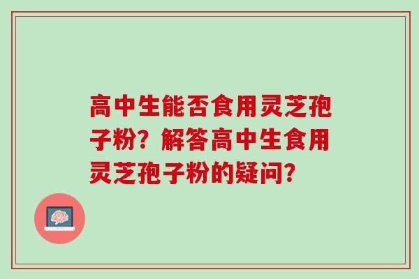 高中生能否食用灵芝孢子粉?解答高中生食用灵芝孢子粉的疑问? 高中生能否食用灵芝孢子粉?解答高中生食用灵芝孢子粉的疑问?
