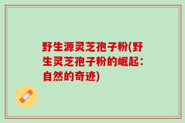 野生源灵芝孢子粉(野生灵芝孢子粉的崛起：自然的奇迹)