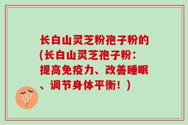 长白山灵芝粉孢子粉的(长白山灵芝孢子粉：提高免疫力、改善睡眠、调节身体平衡！)