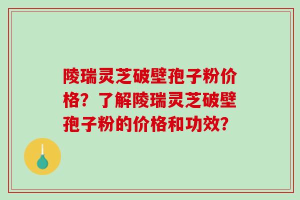 陵瑞灵芝破壁孢子粉价格？了解陵瑞灵芝破壁孢子粉的价格和功效？