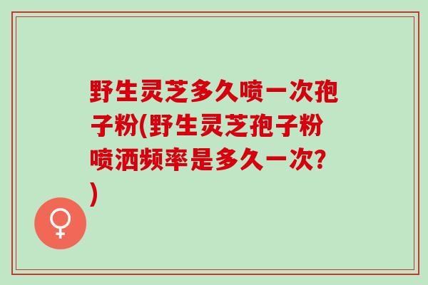 野生灵芝多久喷一次孢子粉(野生灵芝孢子粉喷洒频率是多久一次？)