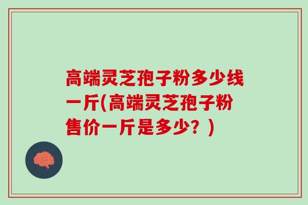 高端灵芝孢子粉多少线一斤(高端灵芝孢子粉售价一斤是多少?) 高端灵芝孢子粉多少线一斤(高端灵芝孢子粉售价一斤是多少?)