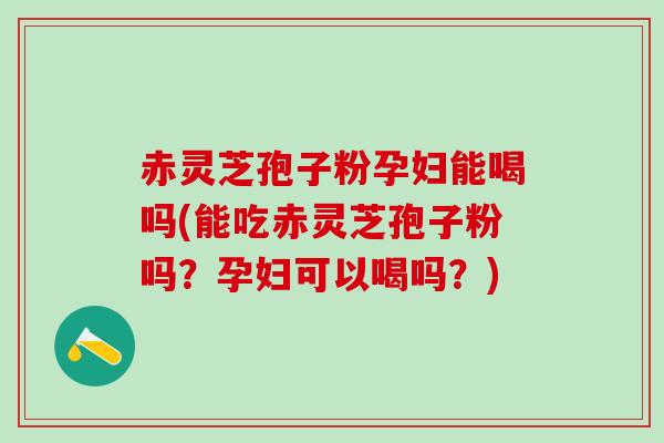 赤灵芝孢子粉孕妇能喝吗(能吃赤灵芝孢子粉吗？孕妇可以喝吗？)