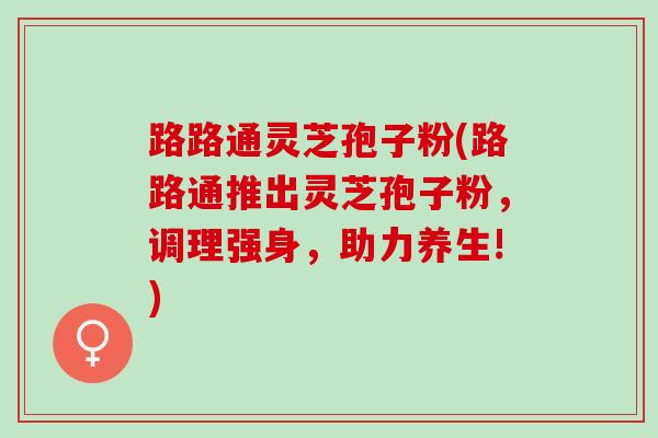 路路通灵芝孢子粉(路路通推出灵芝孢子粉，调理强身，助力养生!)