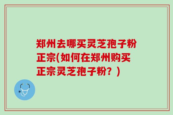 郑州去哪买灵芝孢子粉正宗(如何在郑州购买正宗灵芝孢子粉？)