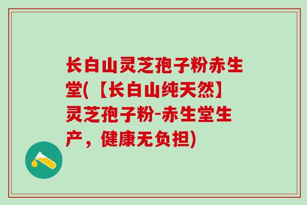 长白山灵芝孢子粉赤生堂(【长白山纯天然】灵芝孢子粉-赤生堂生产，健康无负担)