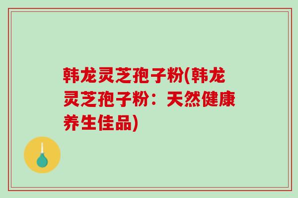韩龙灵芝孢子粉(韩龙灵芝孢子粉：天然健康养生佳品)