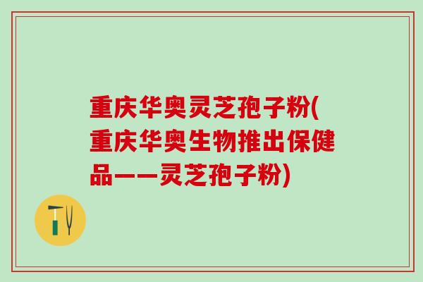 重庆华奥灵芝孢子粉(重庆华奥生物推出保健品——灵芝孢子粉)