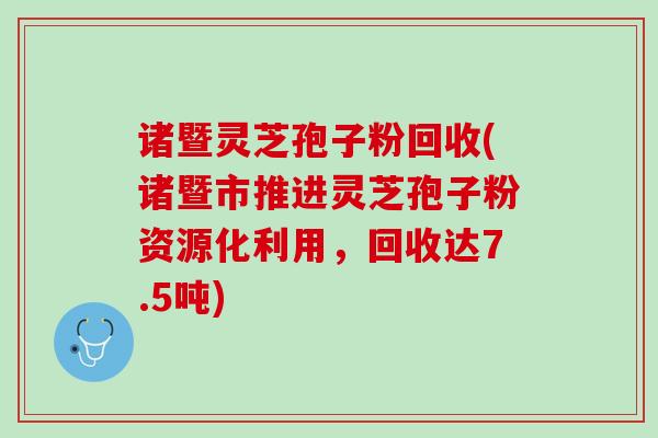 诸暨灵芝孢子粉回收(诸暨市推进灵芝孢子粉资源化利用，回收达7.5吨)