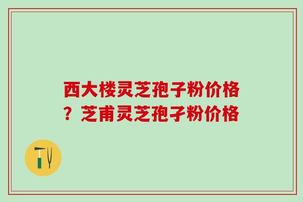 西大楼灵芝孢子粉价格?芝甫灵芝孢孑粉价格 西大楼灵芝孢子粉价格?芝甫灵芝孢孑粉价格
