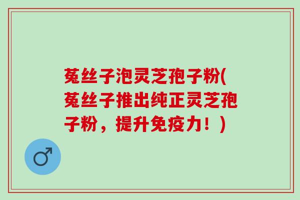 菟丝子泡灵芝孢子粉(菟丝子推出纯正灵芝孢子粉，提升免疫力！)