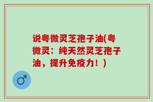 说粤微灵芝孢子油(粤微灵：纯天然灵芝孢子油，提升免疫力！)